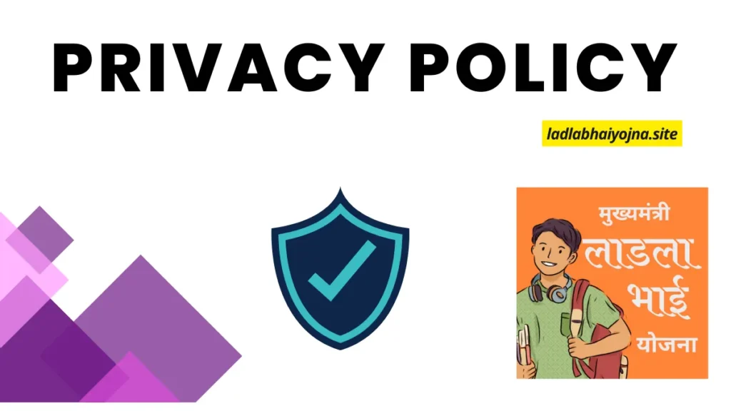 privacy policy, Ladla Bhai Yojana, Ladla Bhai Scheme, Maharashtra government schemes, Eknath Shinde schemes, Youth financial support Maharashtra, Maharashtra apprenticeship opportunities, Maharashtra youth schemes, Latest government schemes 2024, Ladla Bhai Yojana benefits, How to apply for Ladla Bhai Yojana, Ladla Bhai Yojana eligibility, Ladla Bhai Yojana updates, Ladla Bhai Yojana news, Financial support for students Maharashtra, Maharashtra graduate schemes, Maharashtra diploma holder schemes, 12th pass student schemes Maharashtra, Monthly financial assistance Maharashtra, Ladla Bhai Yojana application process, Government support for youth Maharashtra, Maharashtra employment schemes, Apprenticeship schemes Maharashtra, Ladla Bhai Yojana details, Youth support programs Maharashtra, CM Eknath Shinde announcements, Maharashtra state schemes, New schemes for youth Maharashtra, Ladla Bhai Yojana 2024, Financial aid for students Maharashtra, Maharashtra job assistance programs, Scheme for 12th pass students, Diploma holder financial aid Maharashtra, Graduate financial aid Maharashtra, Youth employment support Maharashtra, Government schemes for youth, Latest updates on Ladla Bhai Yojana, Maharashtra job opportunities, Ladla Bhai Yojana official website, How to benefit from Ladla Bhai Yojana, Ladla Bhai Yojana news updates, State government schemes.